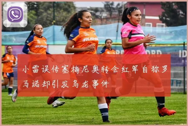小雷误传塞梅尼奥转会红军自称罗马诺却引发乌龙事件