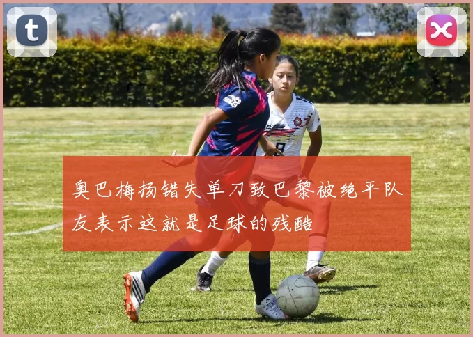 奥巴梅扬错失单刀致巴黎被绝平队友表示这就是足球的残酷