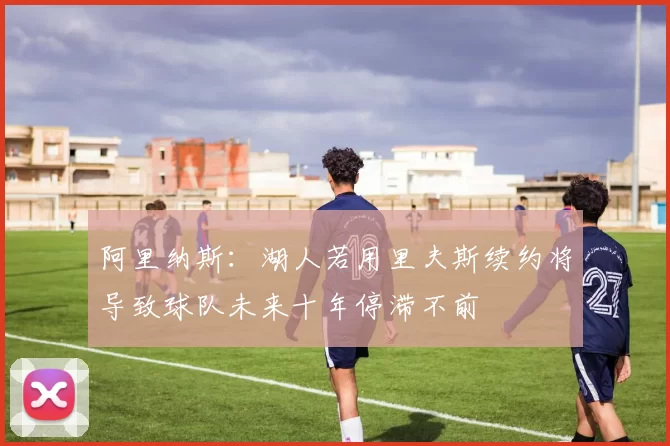 阿里纳斯：湖人若用里夫斯续约将导致球队未来十年停滞不前