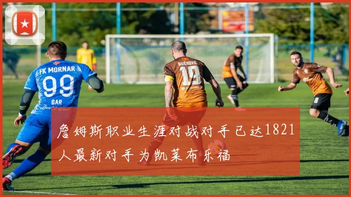 詹姆斯职业生涯对战对手已达1821人最新对手为凯莱布乐福
