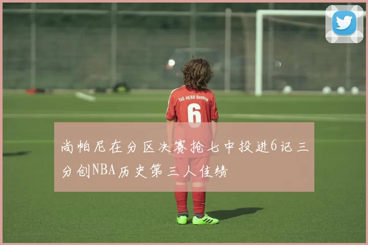 尚帕尼在分区决赛抢七中投进6记三分创NBA历史第三人佳绩