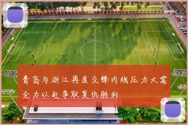 青岛与浙江再度交锋内线压力大需全力以赴争取复仇胜利