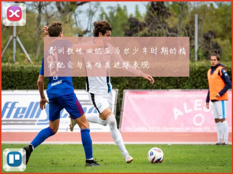 青训教练回忆亚马尔少年时期的精彩配合与高难度进球表现