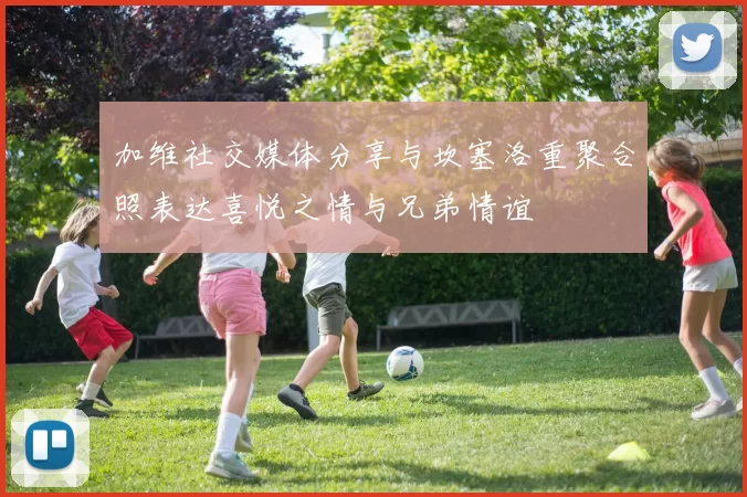 加维社交媒体分享与坎塞洛重聚合照表达喜悦之情与兄弟情谊