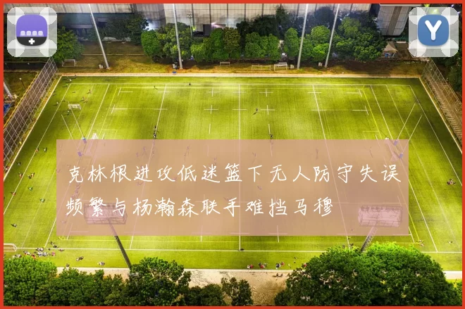 克林根进攻低迷篮下无人防守失误频繁与杨瀚森联手难挡马穆